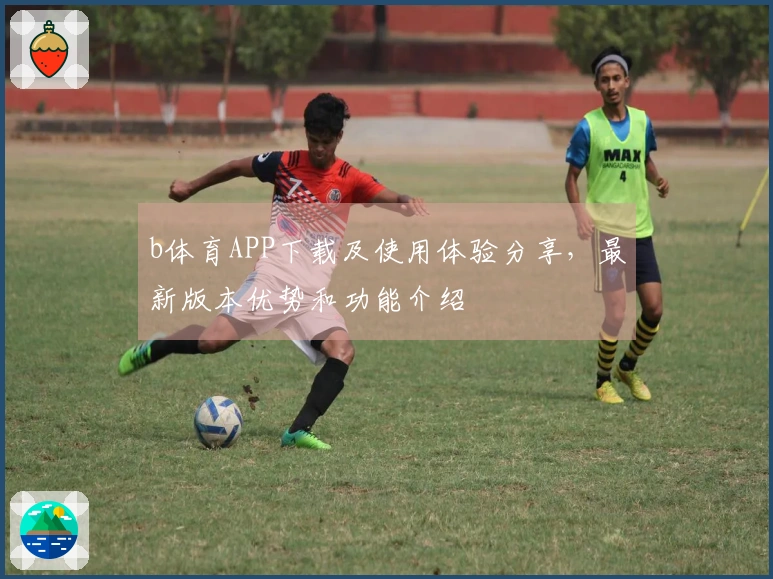 b体育APP下载及使用体验分享，最新版本优势和功能介绍
