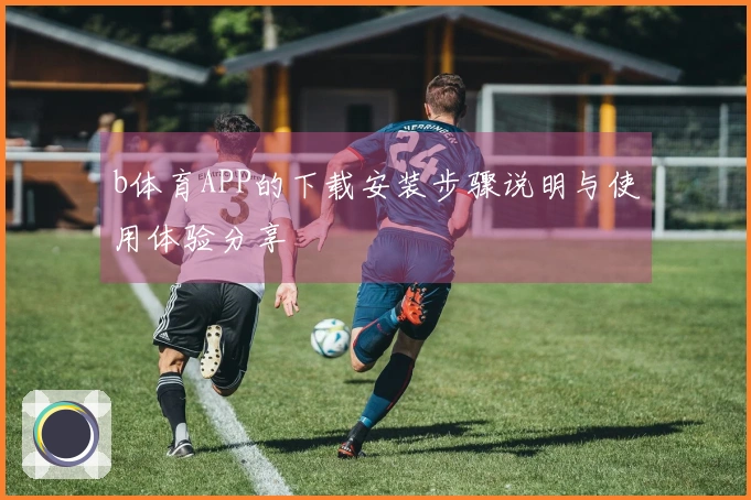 b体育APP的下载安装步骤说明与使用体验分享