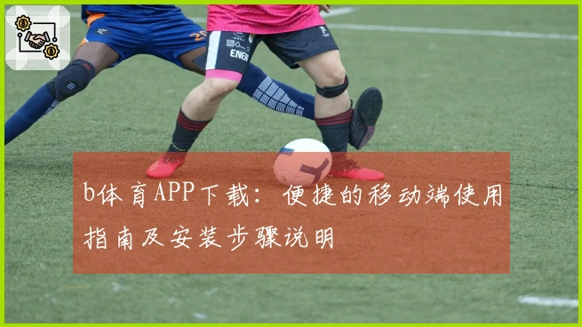 b体育APP下载：便捷的移动端使用指南及安装步骤说明