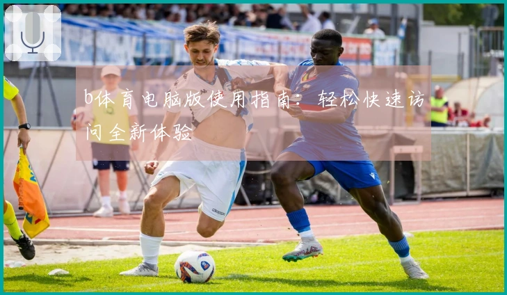 b体育电脑版使用指南：轻松快速访问全新体验