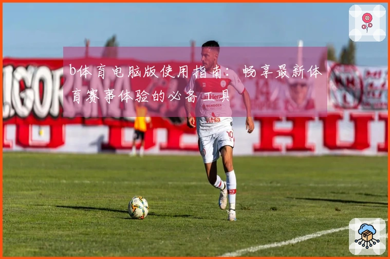 b体育电脑版使用指南：畅享最新体育赛事体验的必备工具